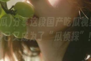 分享这段国产吃瓜视频，感觉自己又成为了“瓜侦探”！